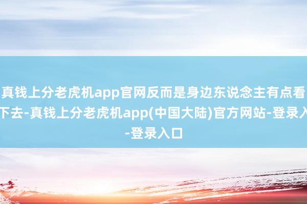 真钱上分老虎机app官网反而是身边东说念主有点看不下去-真钱上分老虎机app(中国大陆)官方网站-登录入口