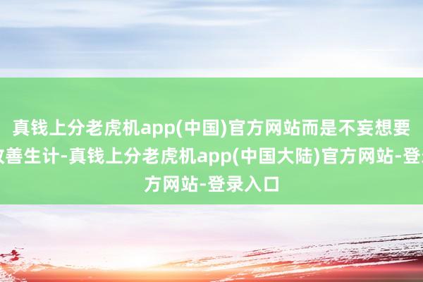 真钱上分老虎机app(中国)官方网站而是不妄想要发愤改善生计-真钱上分老虎机app(中国大陆)官方网站-登录入口