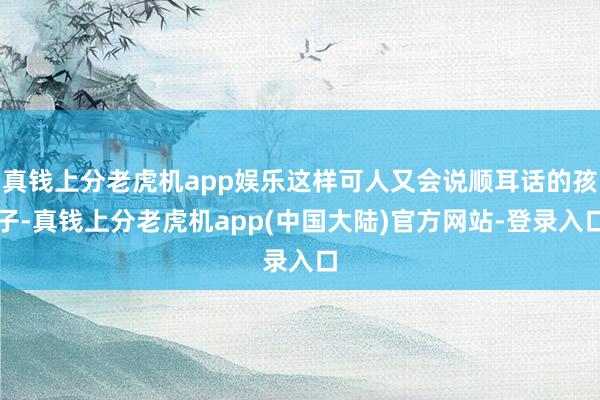 真钱上分老虎机app娱乐这样可人又会说顺耳话的孩子-真钱上分老虎机app(中国大陆)官方网站-登录入口