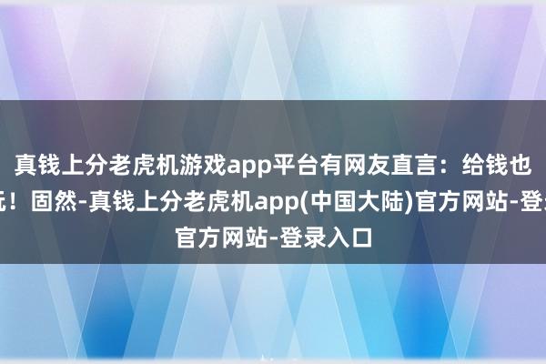 真钱上分老虎机游戏app平台有网友直言：给钱也不敢玩！固然-真钱上分老虎机app(中国大陆)官方网站-登录入口