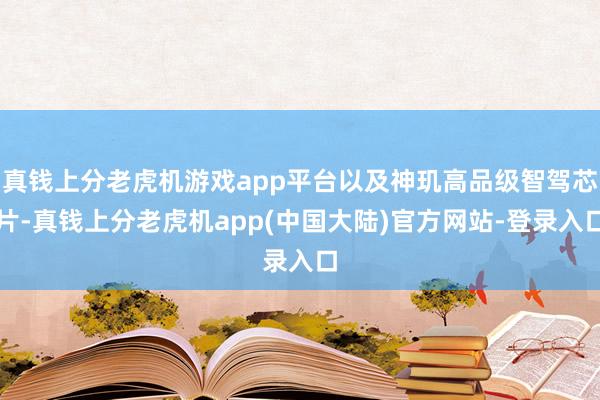 真钱上分老虎机游戏app平台以及神玑高品级智驾芯片-真钱上分老虎机app(中国大陆)官方网站-登录入口