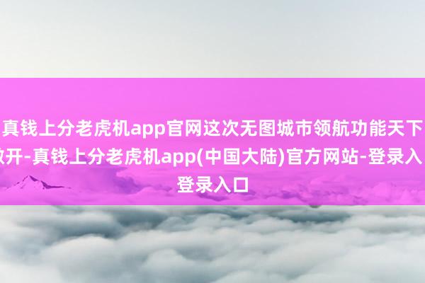 真钱上分老虎机app官网这次无图城市领航功能天下敞开-真钱上分老虎机app(中国大陆)官方网站-登录入口